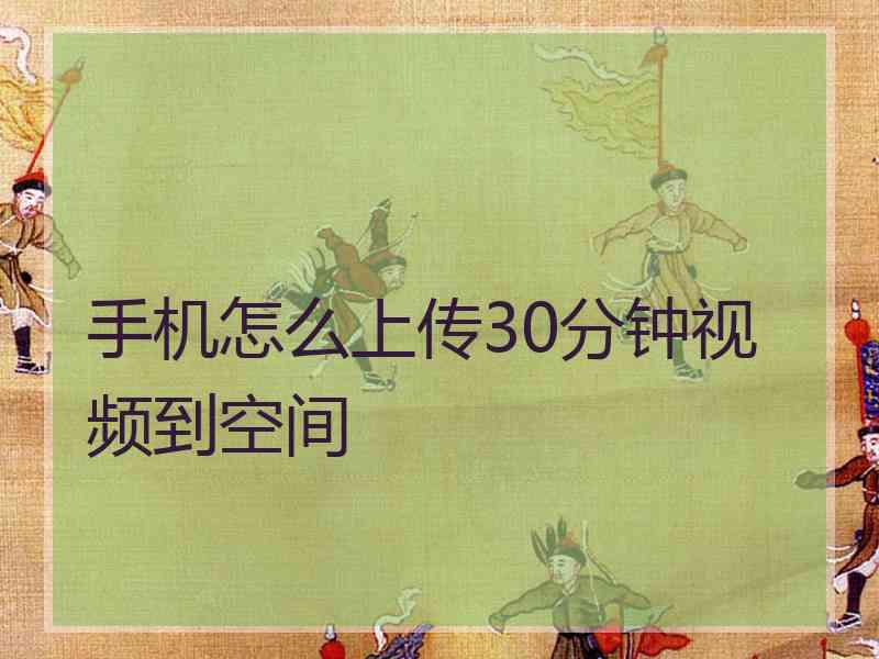 手机怎么上传30分钟视频到空间