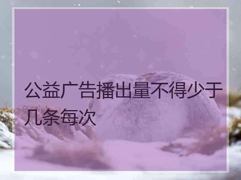 公益广告播出量不得少于几条每次